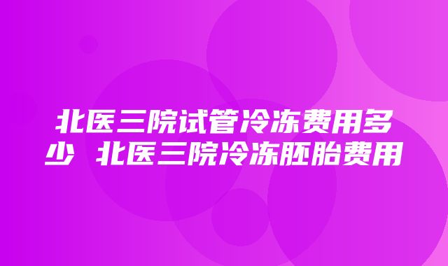 北医三院试管冷冻费用多少 北医三院冷冻胚胎费用