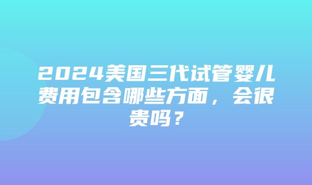 2024美国三代试管婴儿费用包含哪些方面，会很贵吗？