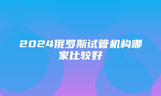 2024俄罗斯试管机构哪家比较好