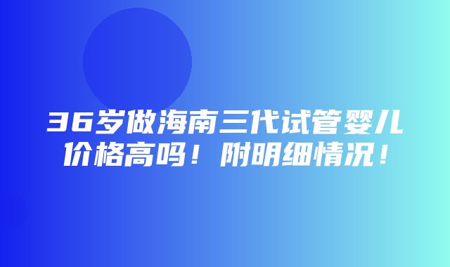 36岁做海南三代试管婴儿价格高吗！附明细情况！