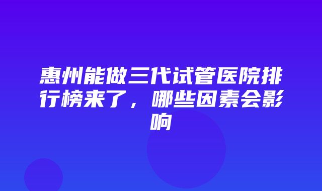 惠州能做三代试管医院排行榜来了，哪些因素会影响