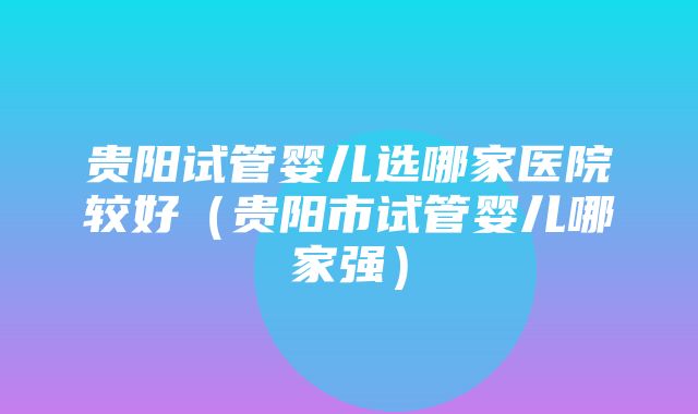 贵阳试管婴儿选哪家医院较好（贵阳市试管婴儿哪家强）