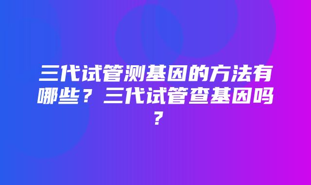 三代试管测基因的方法有哪些？三代试管查基因吗？