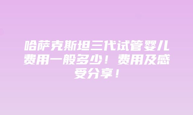 哈萨克斯坦三代试管婴儿费用一般多少！费用及感受分享！