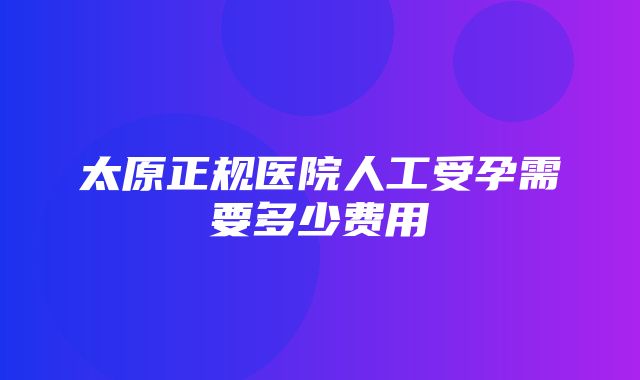 太原正规医院人工受孕需要多少费用