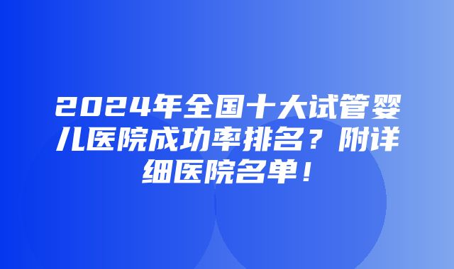 2024年全国十大试管婴儿医院成功率排名？附详细医院名单！