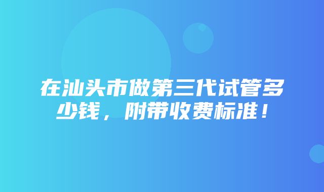 在汕头市做第三代试管多少钱，附带收费标准！