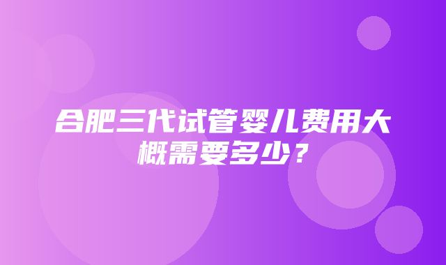 合肥三代试管婴儿费用大概需要多少？