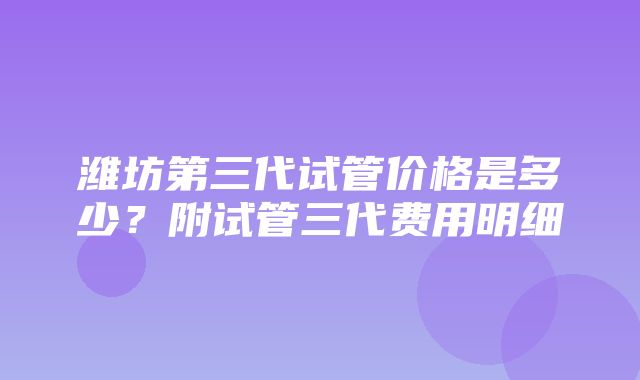 潍坊第三代试管价格是多少？附试管三代费用明细