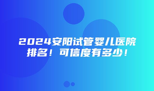 2024安阳试管婴儿医院排名！可信度有多少！