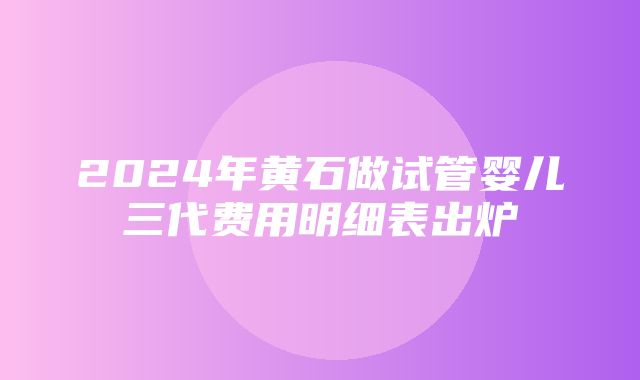 2024年黄石做试管婴儿三代费用明细表出炉