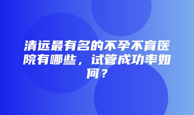 清远最有名的不孕不育医院有哪些，试管成功率如何？