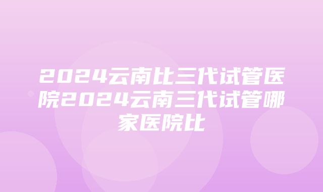 2024云南比三代试管医院2024云南三代试管哪家医院比