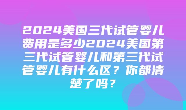 2024美国三代试管婴儿费用是多少2024美国第三代试管婴儿和第三代试管婴儿有什么区？你都清楚了吗？