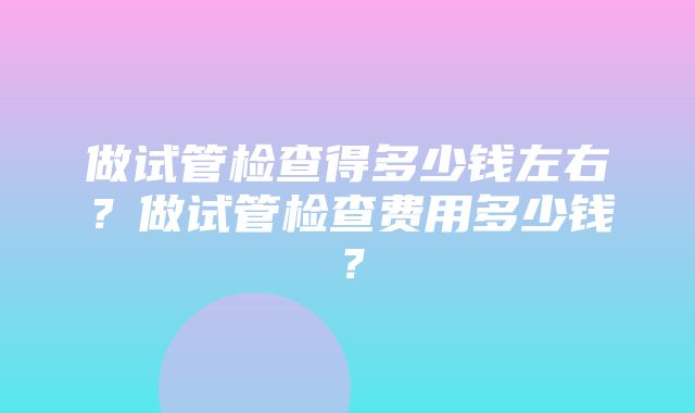 做试管检查得多少钱左右？做试管检查费用多少钱？