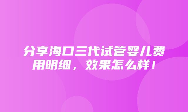 分享海口三代试管婴儿费用明细，效果怎么样！