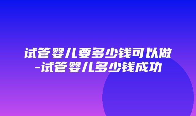 试管婴儿要多少钱可以做-试管婴儿多少钱成功