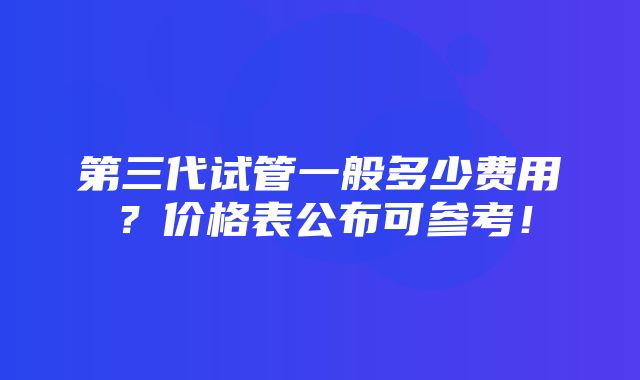 第三代试管一般多少费用？价格表公布可参考！