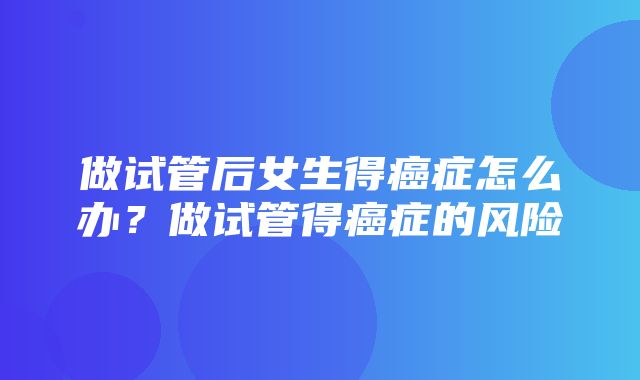 做试管后女生得癌症怎么办？做试管得癌症的风险