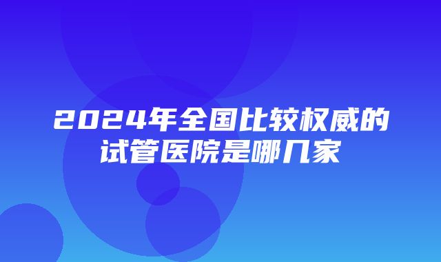 2024年全国比较权威的试管医院是哪几家