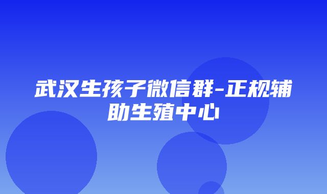 武汉生孩子微信群-正规辅助生殖中心