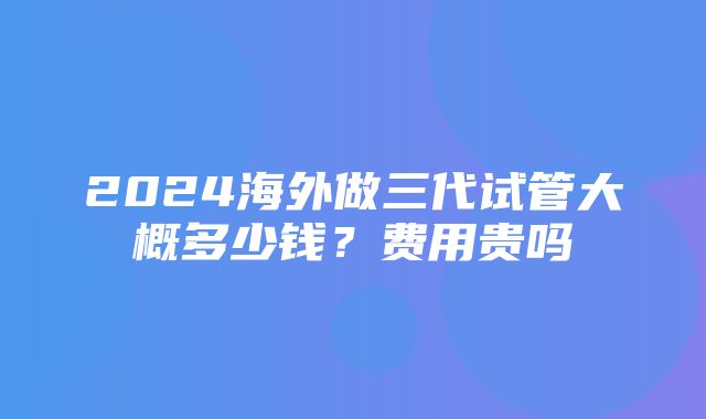 2024海外做三代试管大概多少钱？费用贵吗