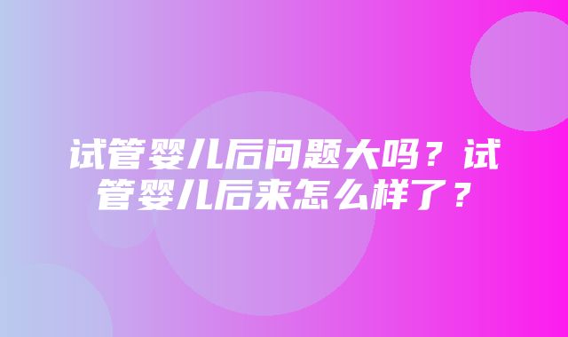 试管婴儿后问题大吗？试管婴儿后来怎么样了？