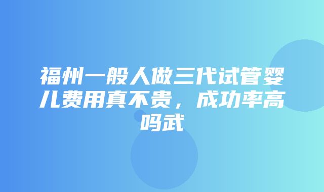 福州一般人做三代试管婴儿费用真不贵，成功率高吗武