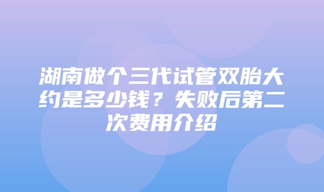 湖南做个三代试管双胎大约是多少钱？失败后第二次费用介绍