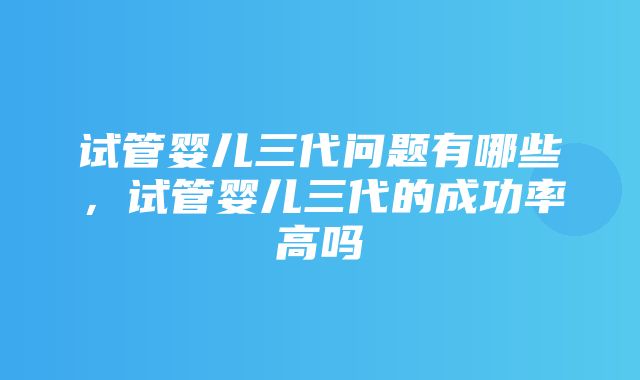 试管婴儿三代问题有哪些，试管婴儿三代的成功率高吗