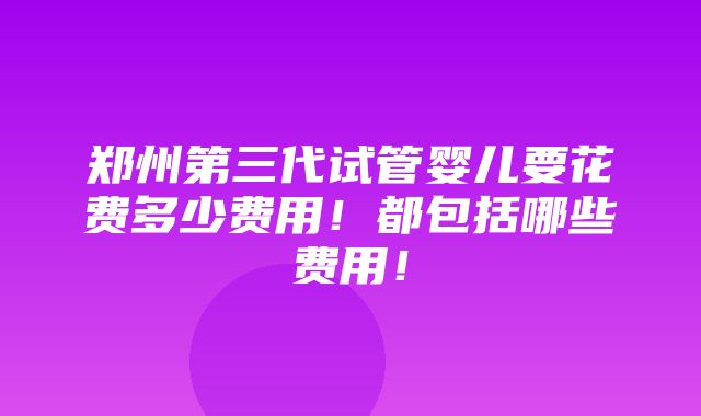 郑州第三代试管婴儿要花费多少费用！都包括哪些费用！