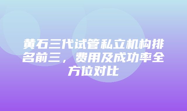 黄石三代试管私立机构排名前三，费用及成功率全方位对比