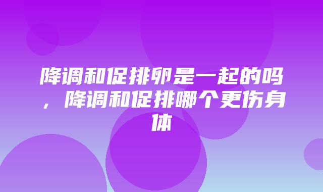 降调和促排卵是一起的吗，降调和促排哪个更伤身体