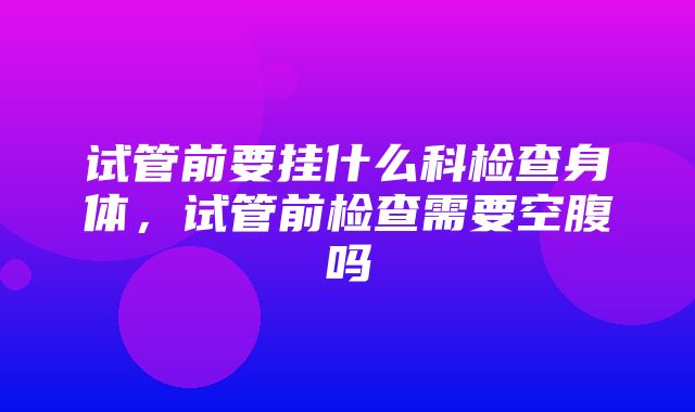 试管前要挂什么科检查身体，试管前检查需要空腹吗