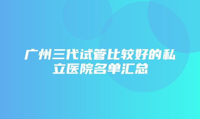 广州三代试管比较好的私立医院名单汇总