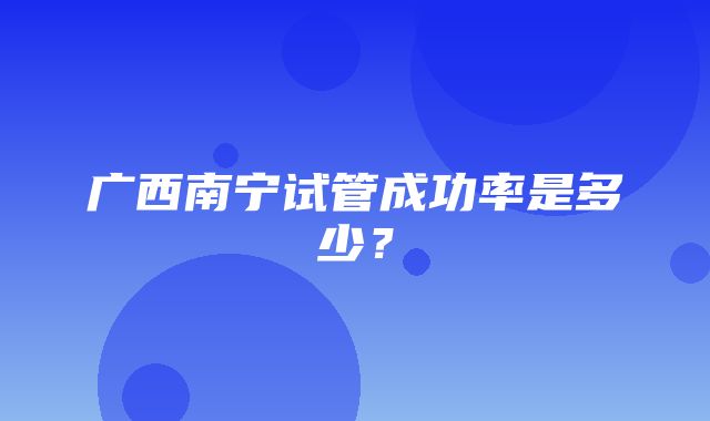 广西南宁试管成功率是多少？