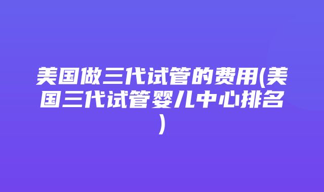 美国做三代试管的费用(美国三代试管婴儿中心排名)