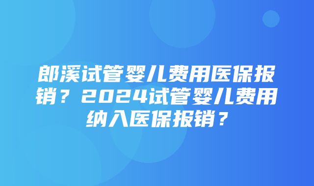 郎溪试管婴儿费用医保报销？2024试管婴儿费用纳入医保报销？