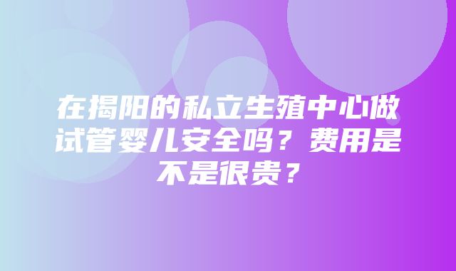 在揭阳的私立生殖中心做试管婴儿安全吗？费用是不是很贵？