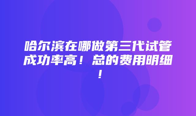 哈尔滨在哪做第三代试管成功率高！总的费用明细！