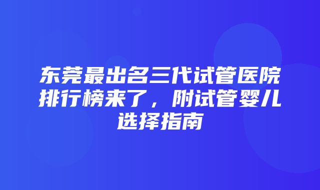 东莞最出名三代试管医院排行榜来了，附试管婴儿选择指南