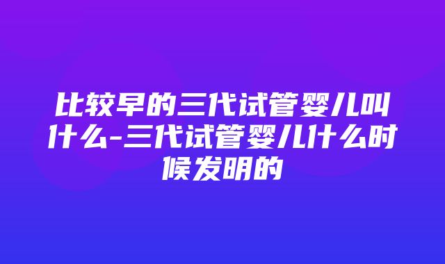 比较早的三代试管婴儿叫什么-三代试管婴儿什么时候发明的