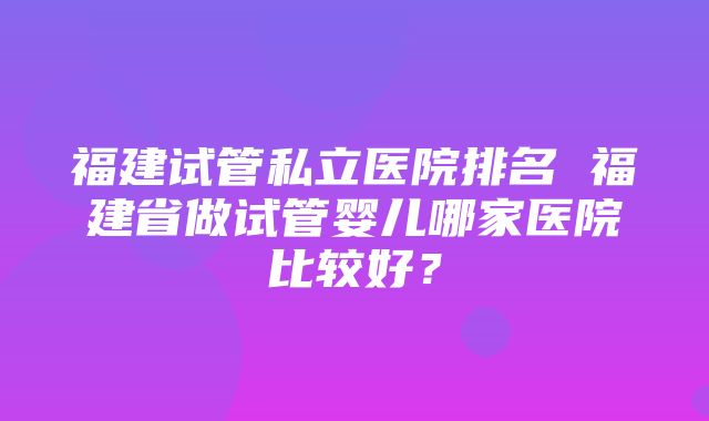 福建试管私立医院排名 福建省做试管婴儿哪家医院比较好？