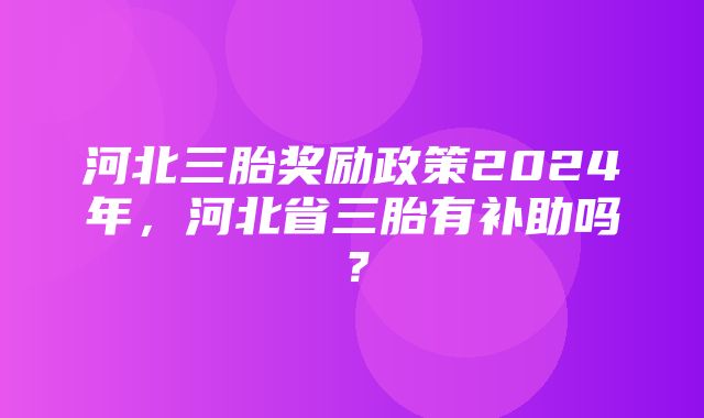 河北三胎奖励政策2024年，河北省三胎有补助吗？