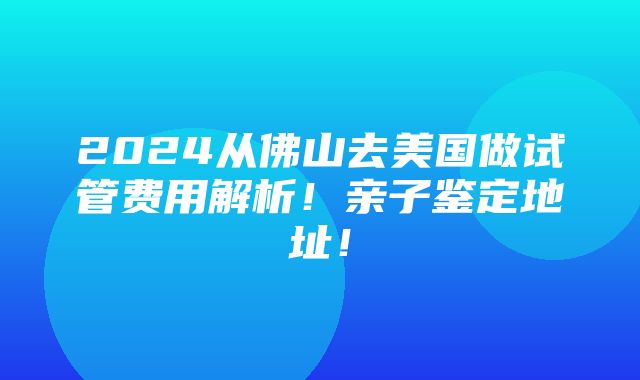 2024从佛山去美国做试管费用解析！亲子鉴定地址！