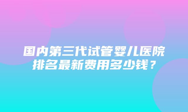 国内第三代试管婴儿医院排名最新费用多少钱？