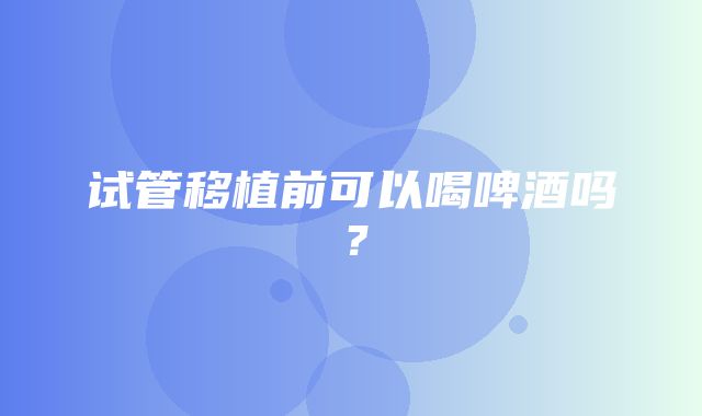 试管移植前可以喝啤酒吗？