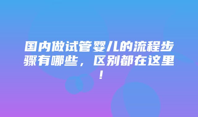 国内做试管婴儿的流程步骤有哪些，区别都在这里！