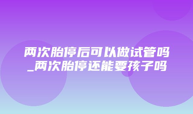 两次胎停后可以做试管吗_两次胎停还能要孩子吗