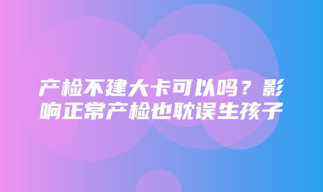 产检不建大卡可以吗？影响正常产检也耽误生孩子